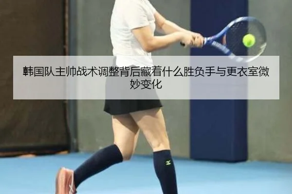 韩国队主帅战术调整背后藏着什么胜负手与更衣室微妙变化